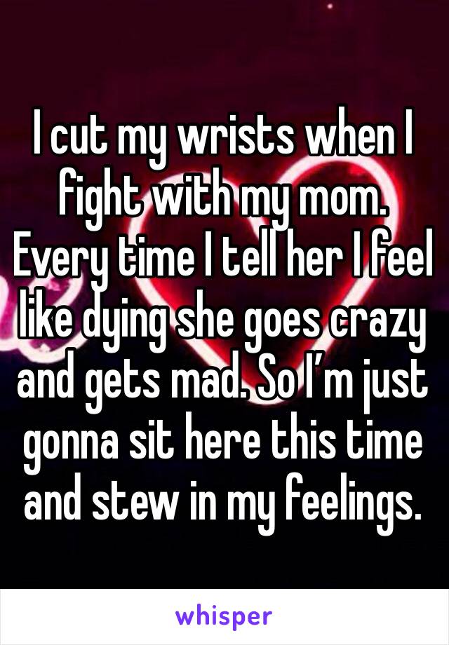 I cut my wrists when I fight with my mom. Every time I tell her I feel like dying she goes crazy and gets mad. So I’m just gonna sit here this time and stew in my feelings.