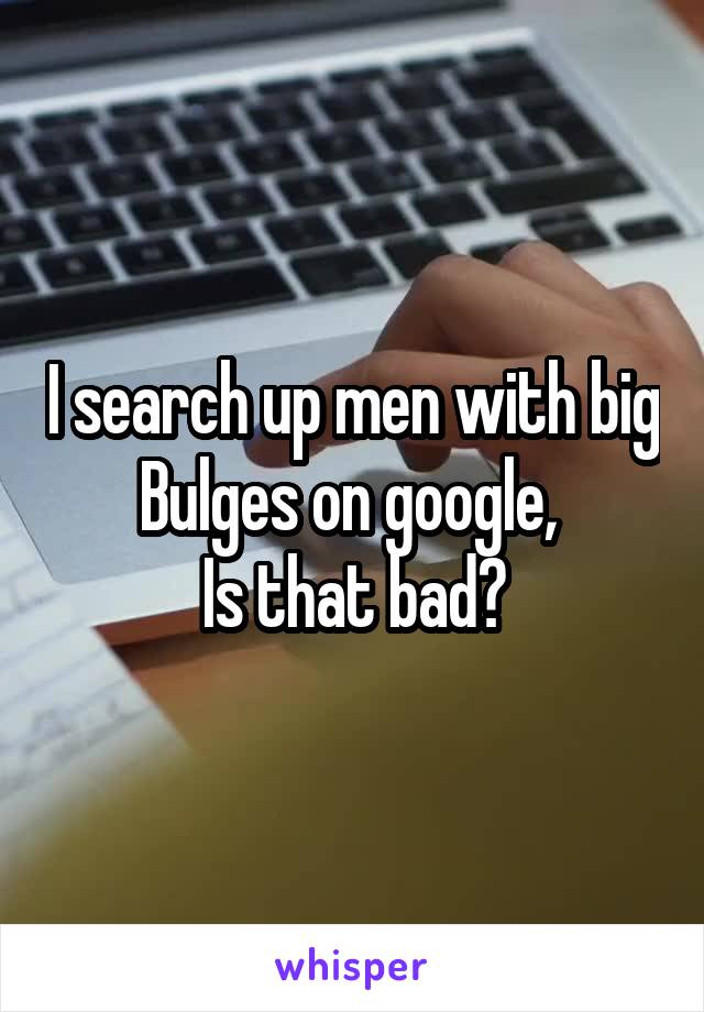 I search up men with big
Bulges on google, 
Is that bad?