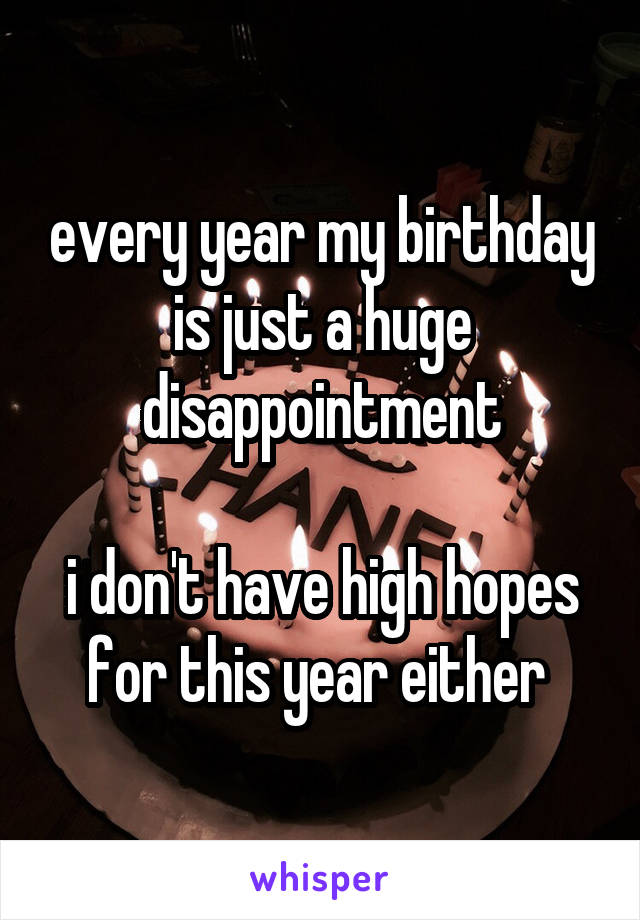 every year my birthday is just a huge disappointment

i don't have high hopes for this year either 