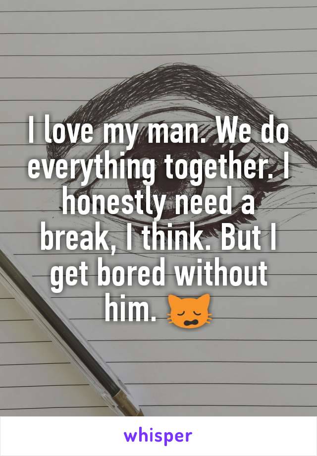 I love my man. We do everything together. I honestly need a break, I think. But I get bored without him. 🙀