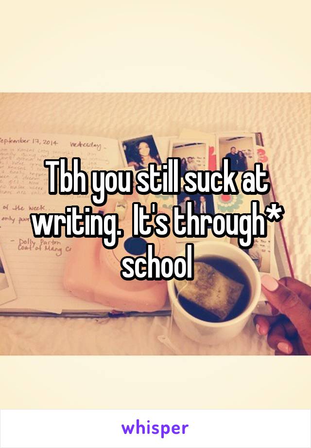 Tbh you still suck at writing.  It's through* school