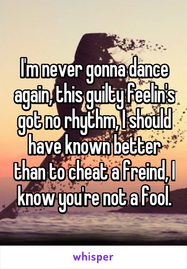 I'm never gonna dance again, this guilty feelin's got no rhythm, I should have known better than to cheat a freind, I know you're not a fool.