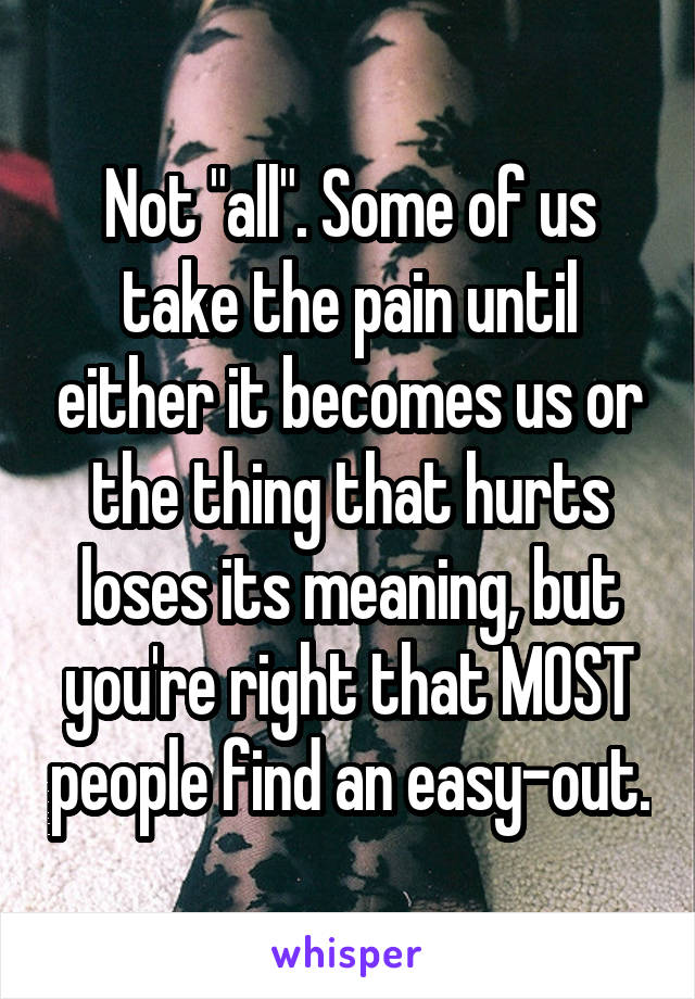 Not "all". Some of us take the pain until either it becomes us or the thing that hurts loses its meaning, but you're right that MOST people find an easy-out.