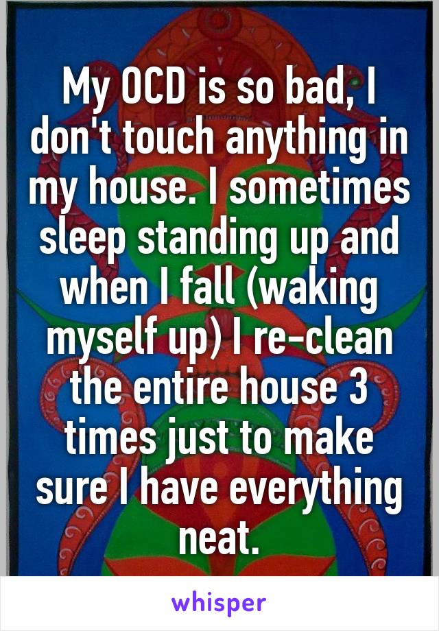 My OCD is so bad, I don't touch anything in my house. I sometimes sleep standing up and when I fall (waking myself up) I re-clean the entire house 3 times just to make sure I have everything neat.