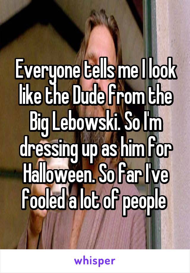 Everyone tells me I look like the Dude from the Big Lebowski. So I'm dressing up as him for Halloween. So far I've fooled a lot of people 