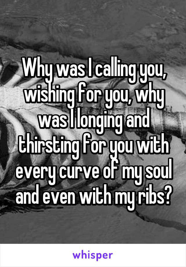 Why was I calling you, wishing for you, why was I longing and thirsting for you with every curve of my soul and even with my ribs?