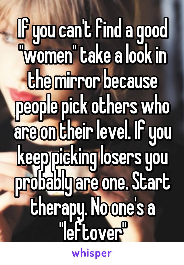 If you can't find a good "women" take a look in the mirror because people pick others who are on their level. If you keep picking losers you probably are one. Start therapy. No one's a "leftover"