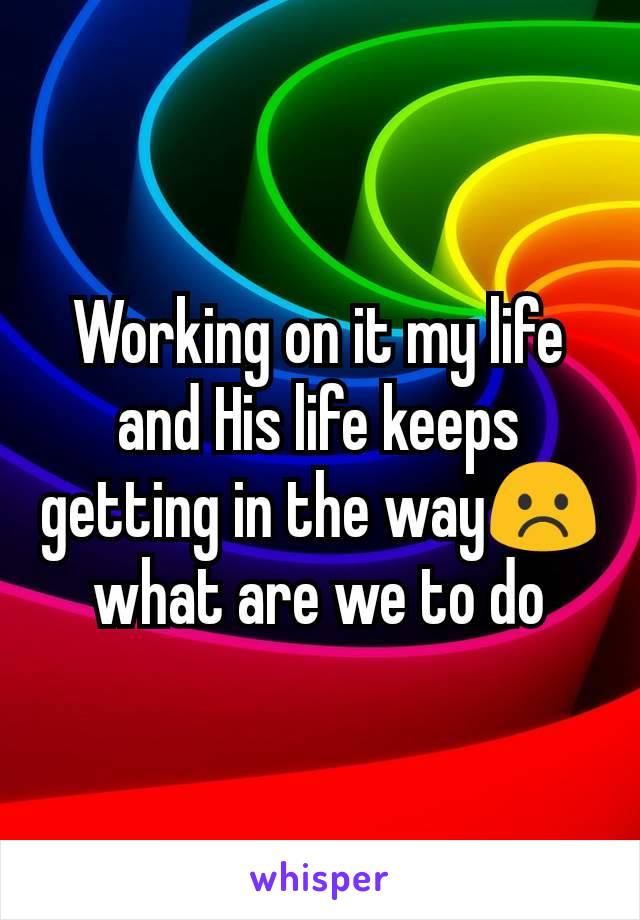Working on it my life and His life keeps getting in the way☹️ what are we to do