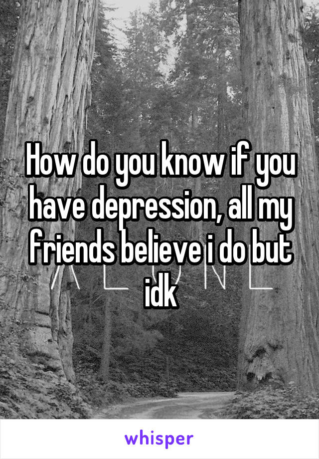 How do you know if you have depression, all my friends believe i do but idk