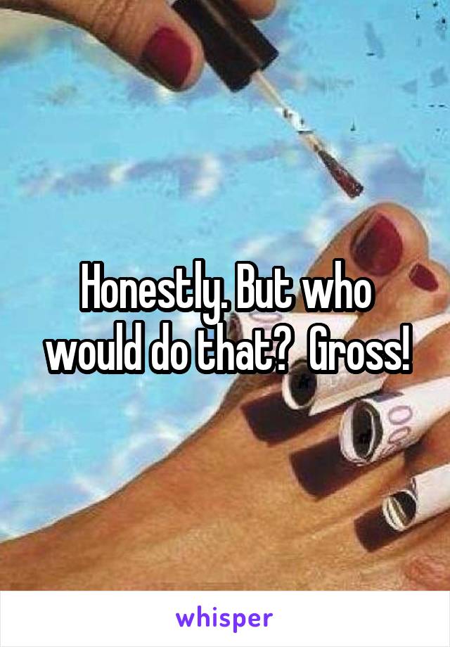 Honestly. But who would do that?  Gross!