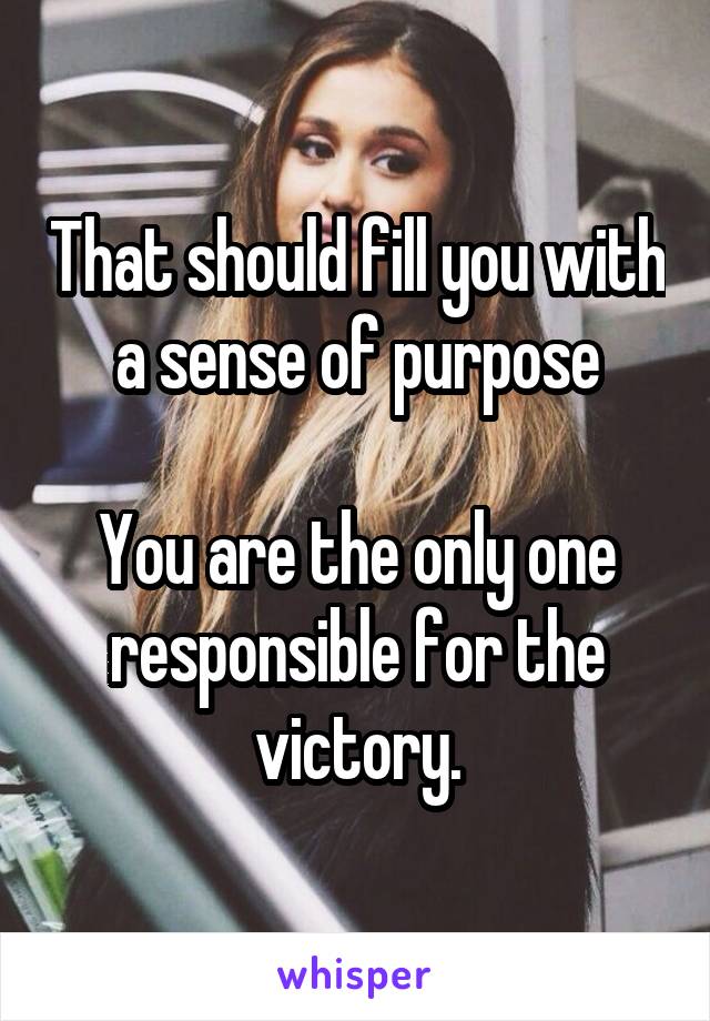 That should fill you with a sense of purpose

You are the only one responsible for the victory.