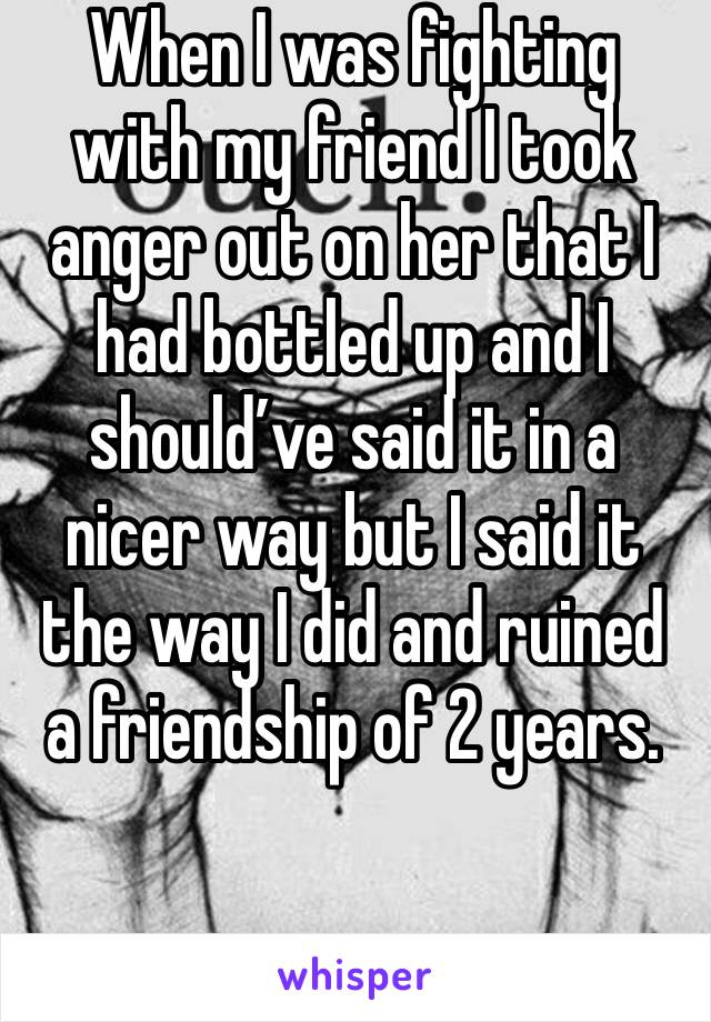 When I was fighting with my friend I took anger out on her that I had bottled up and I should’ve said it in a nicer way but I said it the way I did and ruined a friendship of 2 years. 