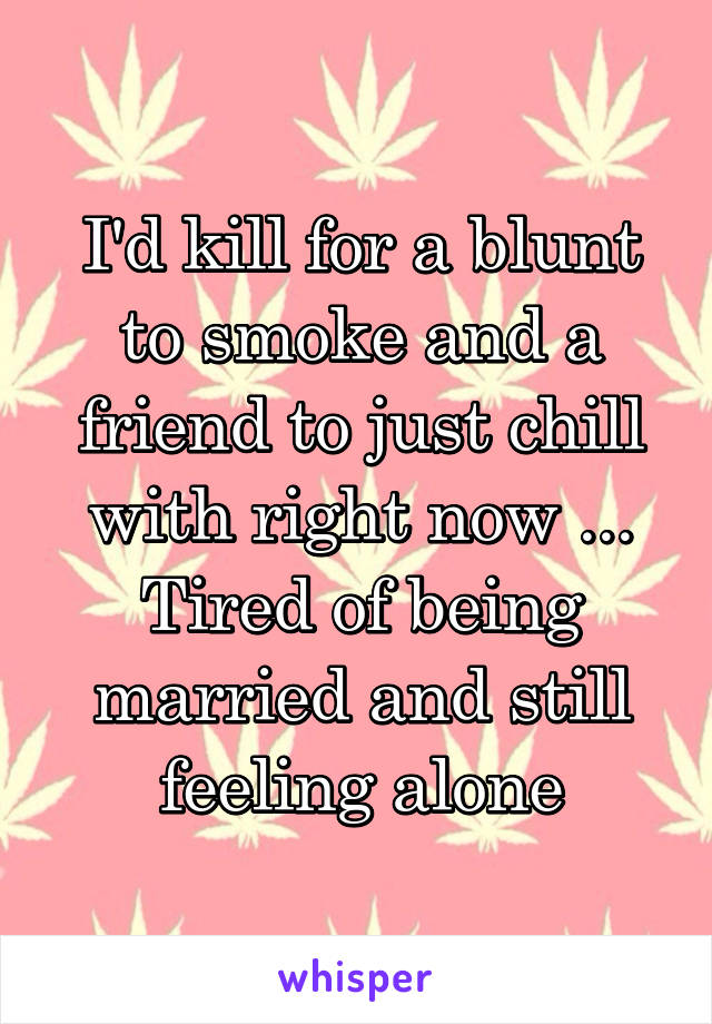 I'd kill for a blunt to smoke and a friend to just chill with right now ... Tired of being married and still feeling alone