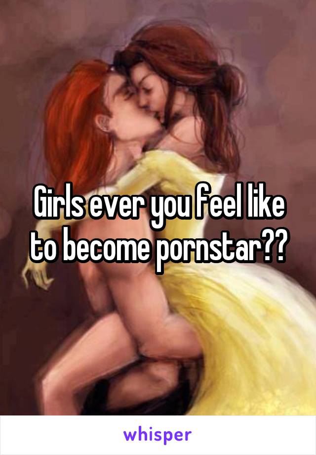 Girls ever you feel like to become pornstar??