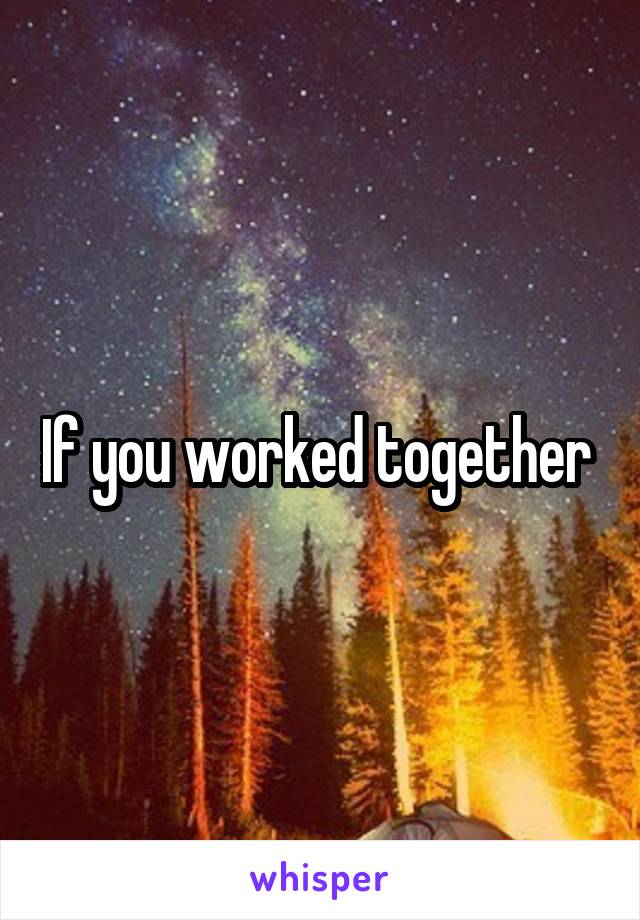 If you worked together 