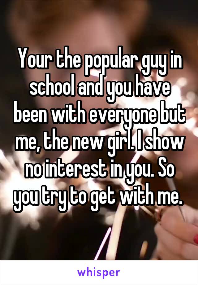 Your the popular guy in school and you have been with everyone but me, the new girl. I show no interest in you. So you try to get with me. 
