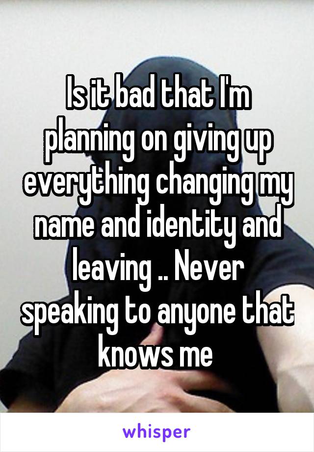 Is it bad that I'm planning on giving up everything changing my name and identity and leaving .. Never speaking to anyone that knows me 