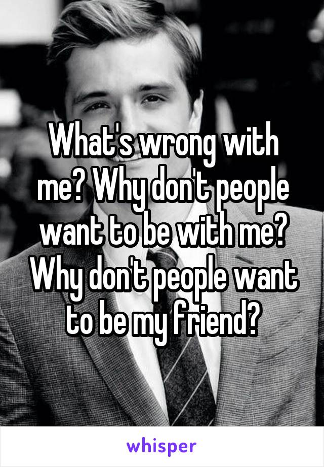 What's wrong with me? Why don't people want to be with me? Why don't people want to be my friend?