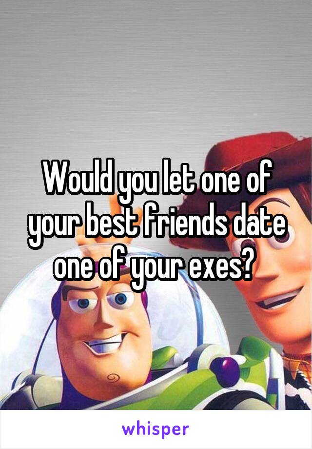 Would you let one of your best friends date one of your exes? 