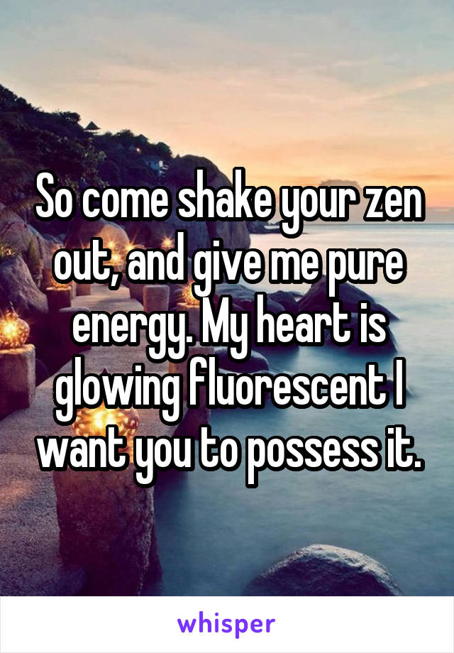 So come shake your zen out, and give me pure energy. My heart is glowing fluorescent I want you to possess it.