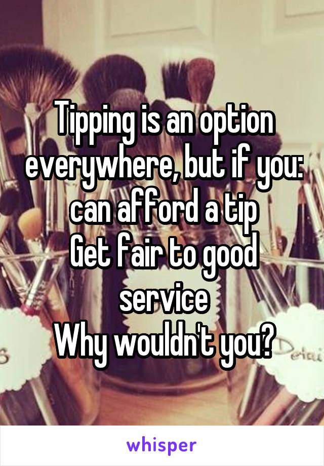 Tipping is an option everywhere, but if you:
 can afford a tip 
Get fair to good service
Why wouldn't you?