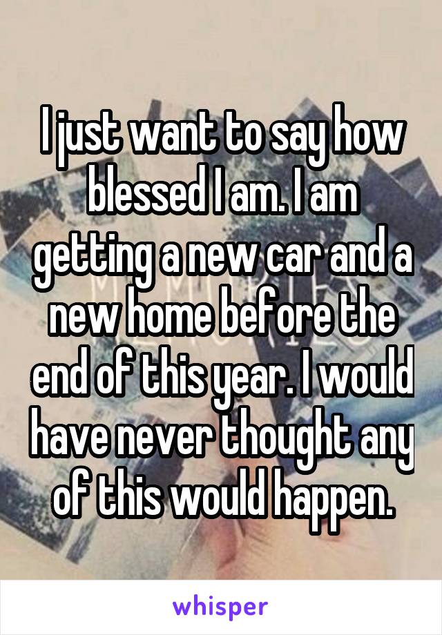 I just want to say how blessed I am. I am getting a new car and a new home before the end of this year. I would have never thought any of this would happen.