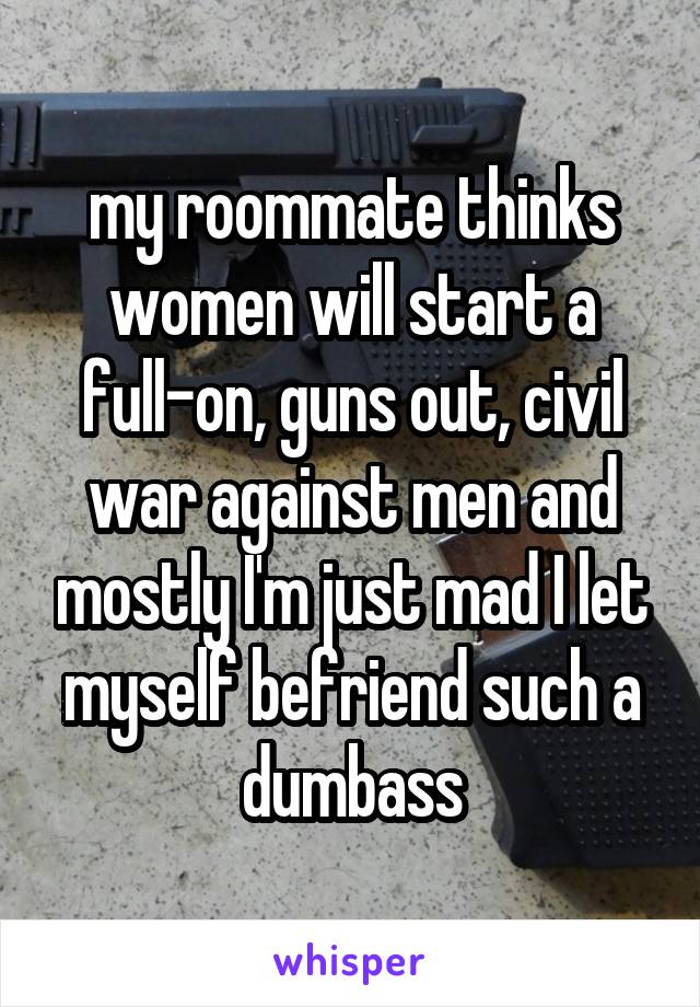 my roommate thinks women will start a full-on, guns out, civil war against men and mostly I'm just mad I let myself befriend such a dumbass