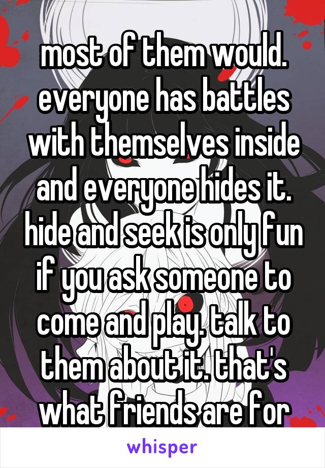 most of them would. everyone has battles with themselves inside and everyone hides it. hide and seek is only fun if you ask someone to come and play. talk to them about it. that's what friends are for