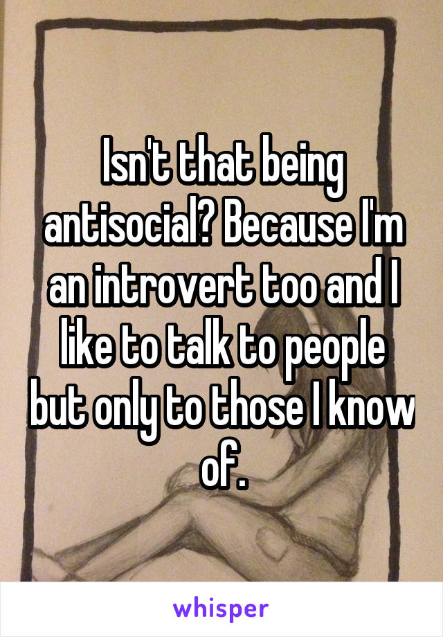Isn't that being antisocial? Because I'm an introvert too and I like to talk to people but only to those I know of.