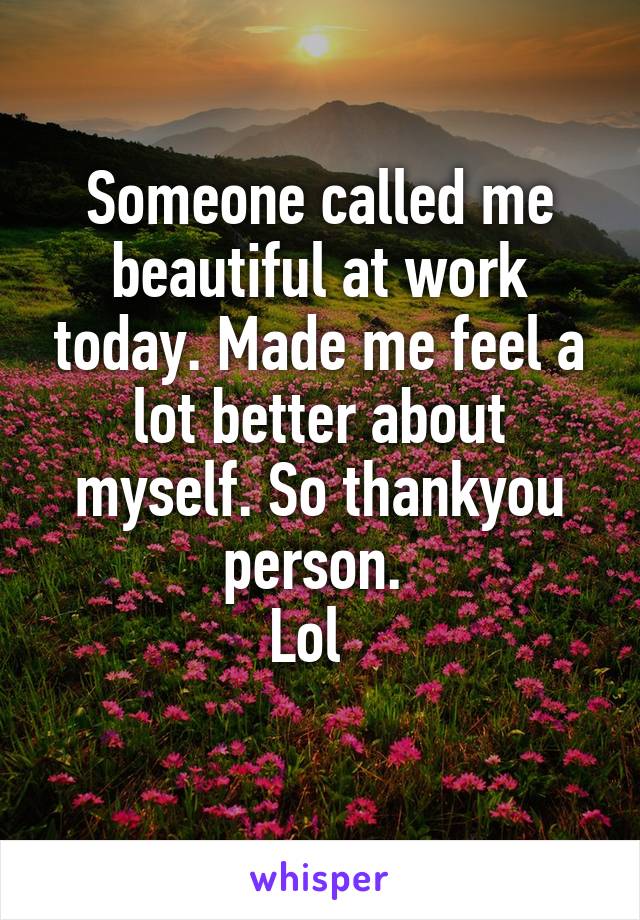 Someone called me beautiful at work today. Made me feel a lot better about myself. So thankyou person. 
Lol  
