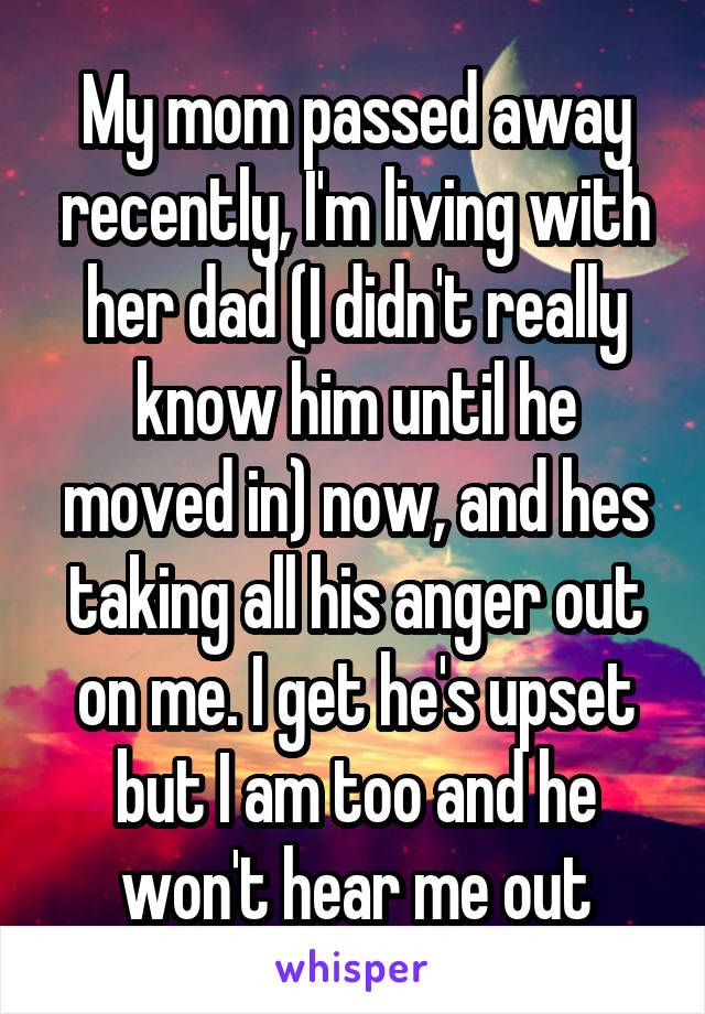 My mom passed away recently, I'm living with her dad (I didn't really know him until he moved in) now, and hes taking all his anger out on me. I get he's upset but I am too and he won't hear me out