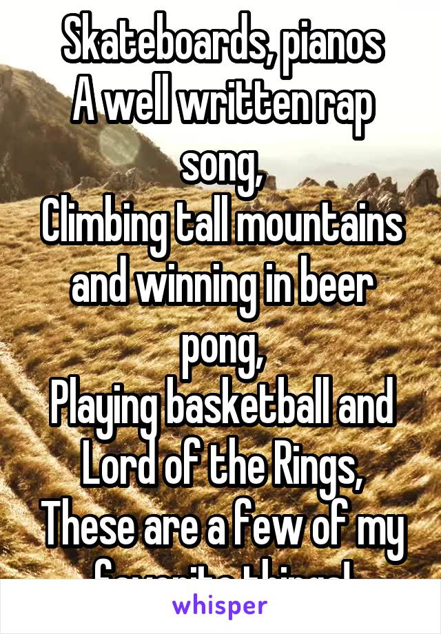 Skateboards, pianos
A well written rap song,
Climbing tall mountains and winning in beer pong,
Playing basketball and Lord of the Rings,
These are a few of my favorite things!