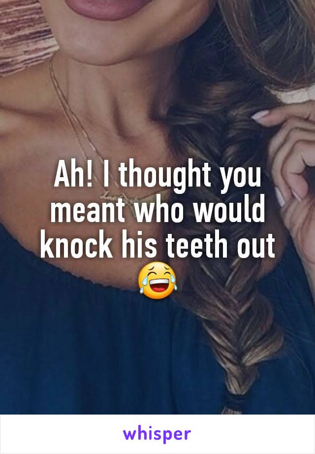 Ah! I thought you meant who would knock his teeth out 😂