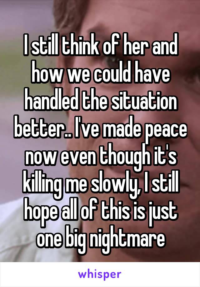 I still think of her and how we could have handled the situation better.. I've made peace now even though it's killing me slowly, I still hope all of this is just one big nightmare