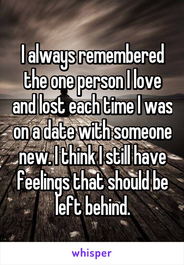 I always remembered the one person I love and lost each time I was on a date with someone new. I think I still have feelings that should be left behind.