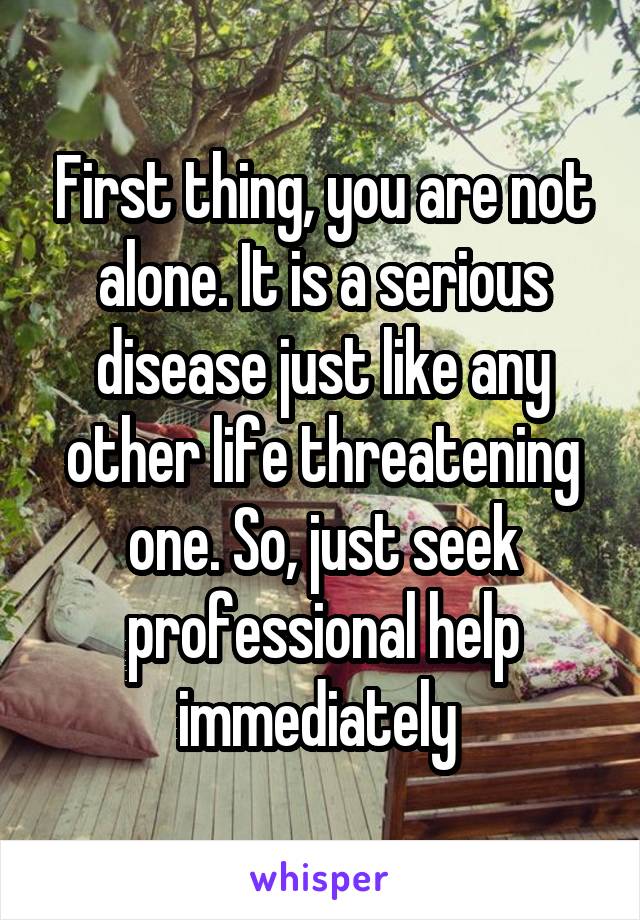 First thing, you are not alone. It is a serious disease just like any other life threatening one. So, just seek professional help immediately 