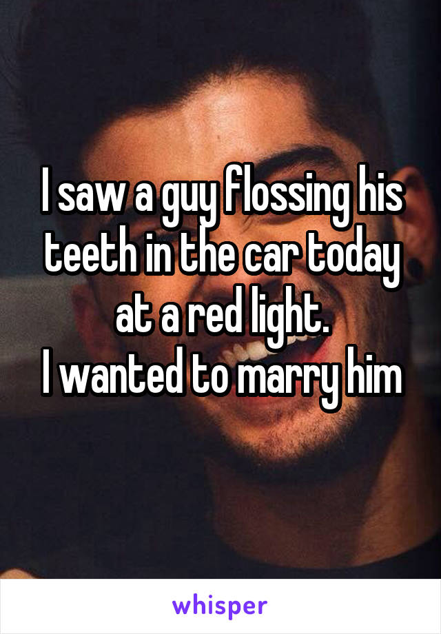 I saw a guy flossing his teeth in the car today at a red light.
I wanted to marry him 