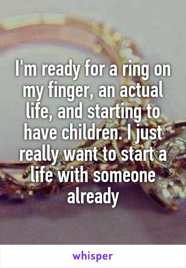 I'm ready for a ring on my finger, an actual life, and starting to have children. I just really want to start a life with someone already