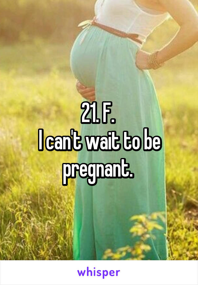 21. F. 
I can't wait to be pregnant. 