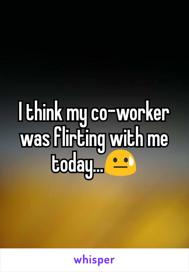 I think my co-worker was flirting with me today...😓