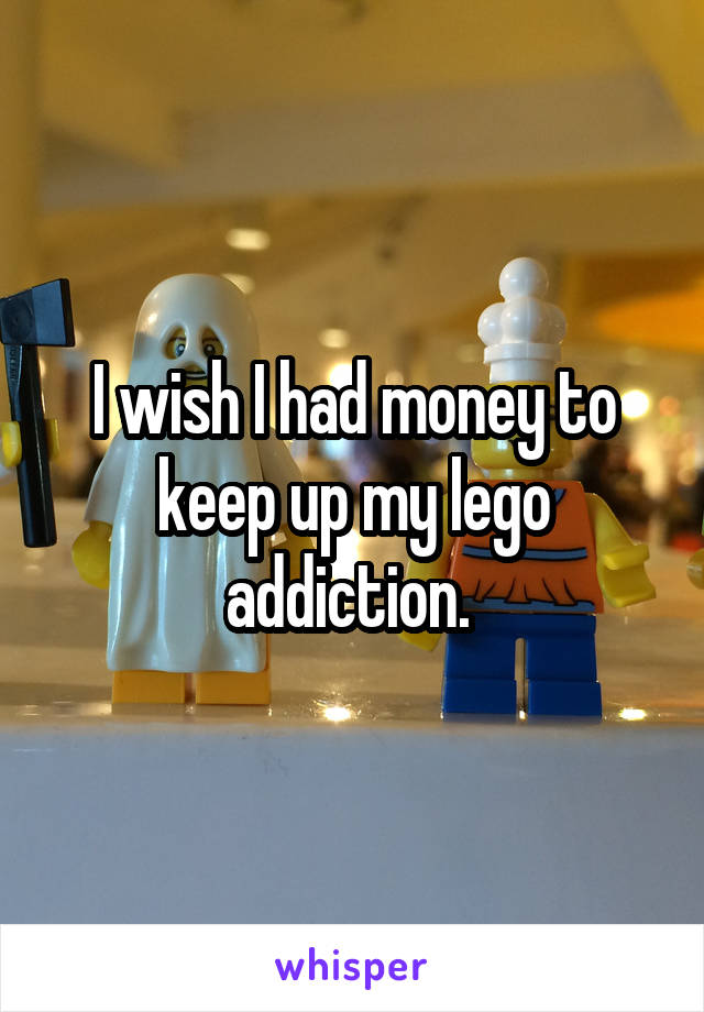 I wish I had money to keep up my lego addiction. 