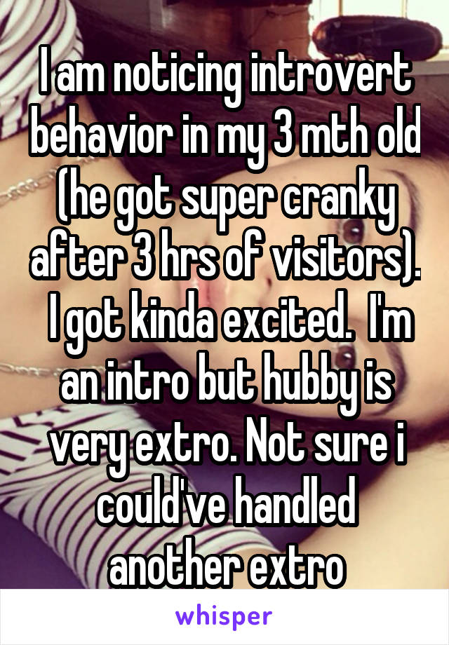I am noticing introvert behavior in my 3 mth old (he got super cranky after 3 hrs of visitors).  I got kinda excited.  I'm an intro but hubby is very extro. Not sure i could've handled another extro