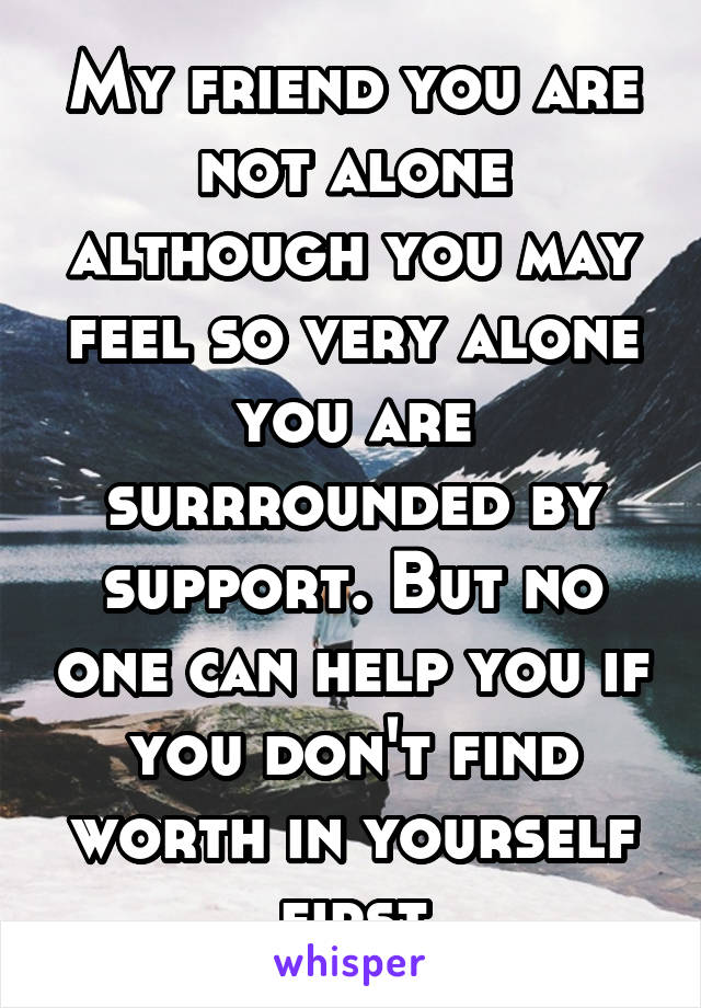 My friend you are not alone although you may feel so very alone you are surrrounded by support. But no one can help you if you don't find worth in yourself first