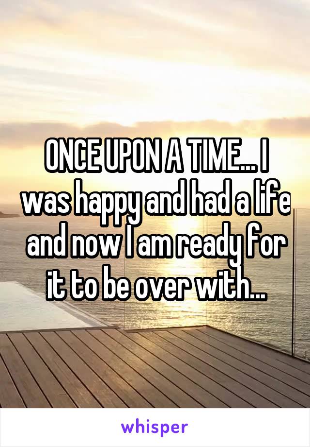 ONCE UPON A TIME... I was happy and had a life and now I am ready for it to be over with...