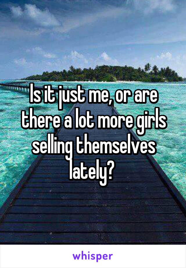 Is it just me, or are there a lot more girls selling themselves lately? 