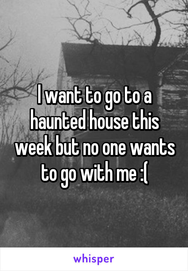 I want to go to a haunted house this week but no one wants to go with me :(