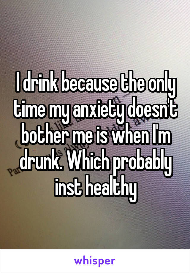 I drink because the only time my anxiety doesn't bother me is when I'm drunk. Which probably inst healthy