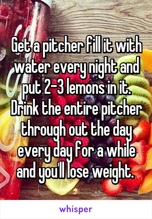 Get a pitcher fill it with water every night and put 2-3 lemons in it. Drink the entire pitcher through out the day every day for a while and you'll lose weight. 