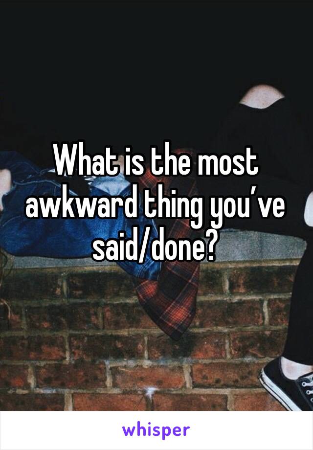 What is the most awkward thing you’ve said/done?