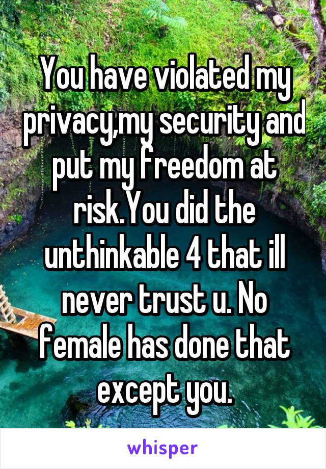 You have violated my privacy,my security and put my freedom at risk.You did the unthinkable 4 that ill never trust u. No female has done that except you.